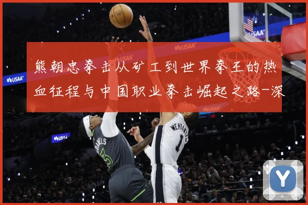 熊朝忠拳击从矿工到世界拳王的热血征程与中国职业拳击崛起之路-深度解析