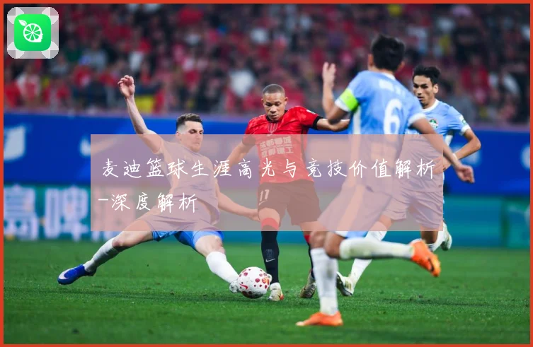 麦迪篮球生涯高光与竞技价值解析-深度解析