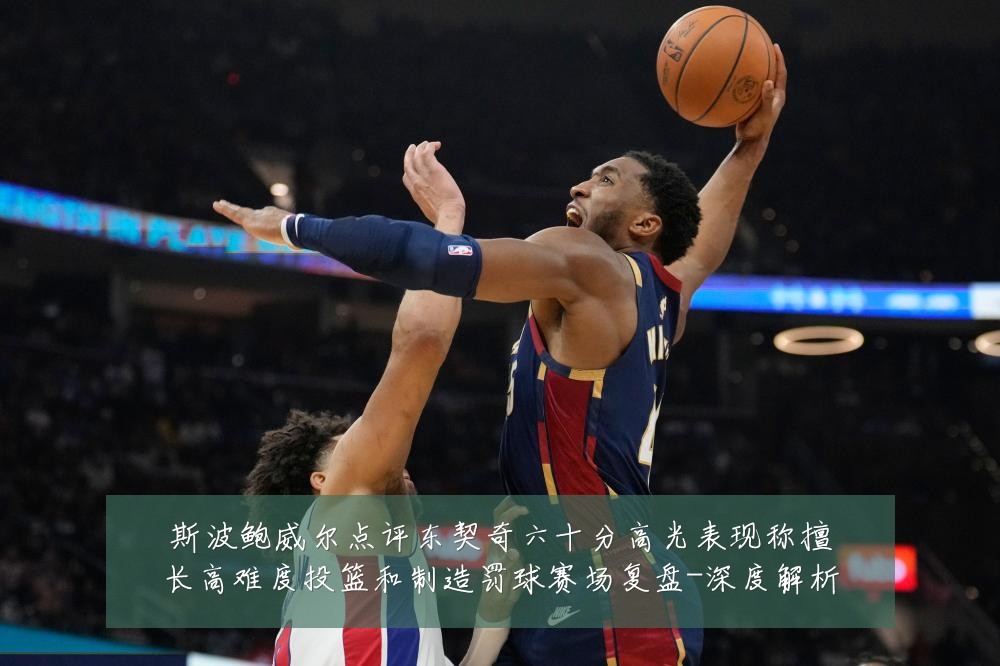 斯波鲍威尔点评东契奇六十分高光表现称擅长高难度投篮和制造罚球赛场复盘-深度解析